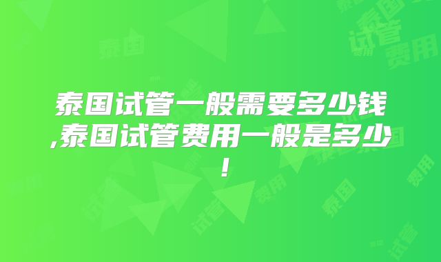泰国试管一般需要多少钱,泰国试管费用一般是多少!