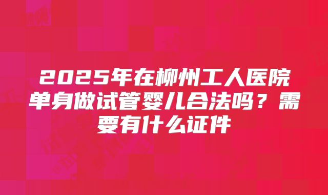 2025年在柳州工人医院单身做试管婴儿合法吗?需要有什么证件
