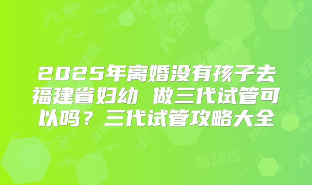 2025年离婚没有孩子去福建省妇幼 做三代试管可以吗?三代试管攻略大全