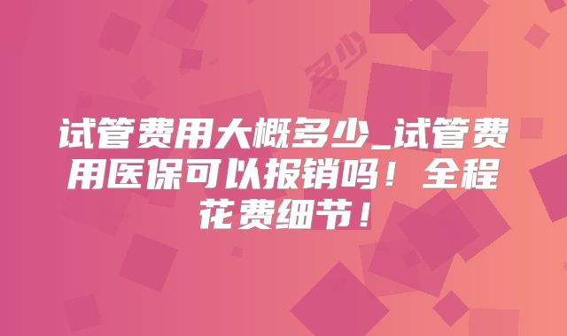 试管费用大概多少_试管费用医保可以报销吗!全程花费细节!
