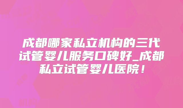 成都哪家私立机构的三代试管婴儿服务口碑好_成都私立试管婴儿医院!