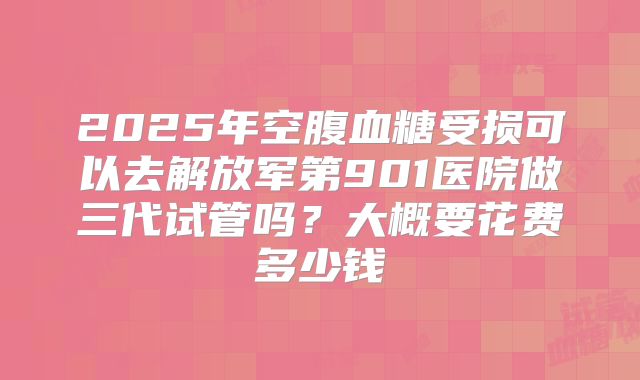 2025年空腹血糖受损可以去解放军第901医院做三代试管吗？大概要花费多少钱