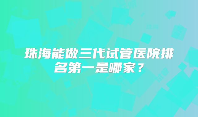 珠海能做三代试管医院排名第一是哪家?