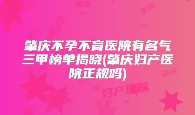 肇庆不孕不育医院有名气三甲榜单揭晓(肇庆妇产医院正规吗)