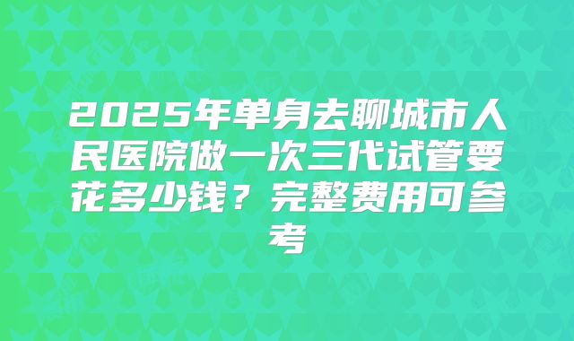 2025年单身去聊城市人民医院做一次三代试管要花多少钱?完整费用可参考