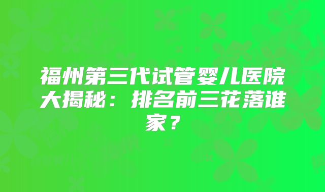 福州第三代试管婴儿医院大揭秘:排名前三花落谁家?