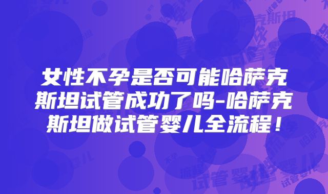 女性不孕是否可能哈萨克斯坦试管成功了吗-哈萨克斯坦做试管婴儿全流程！