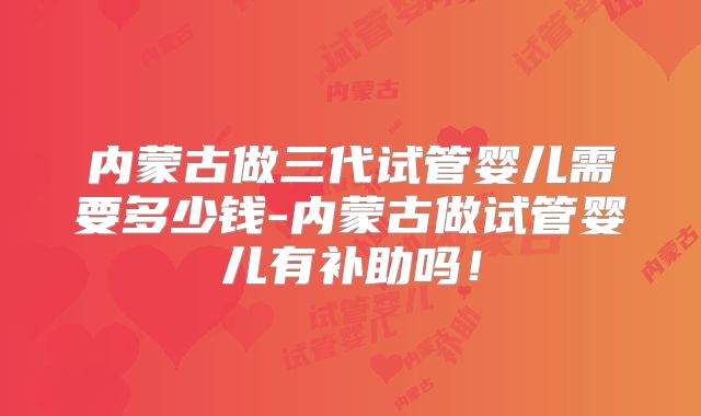 内蒙古做三代试管婴儿需要多少钱-内蒙古做试管婴儿有补助吗!