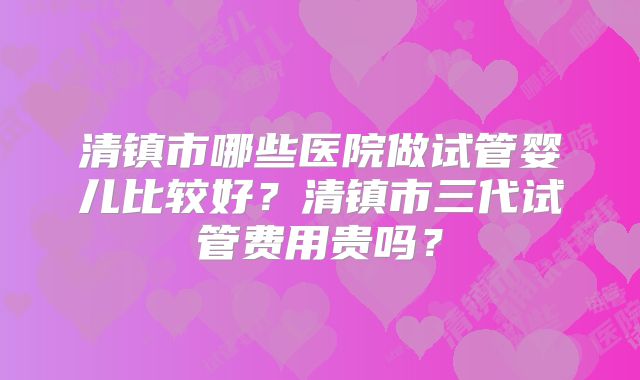 清镇市哪些医院做试管婴儿比较好？清镇市三代试管费用贵吗？