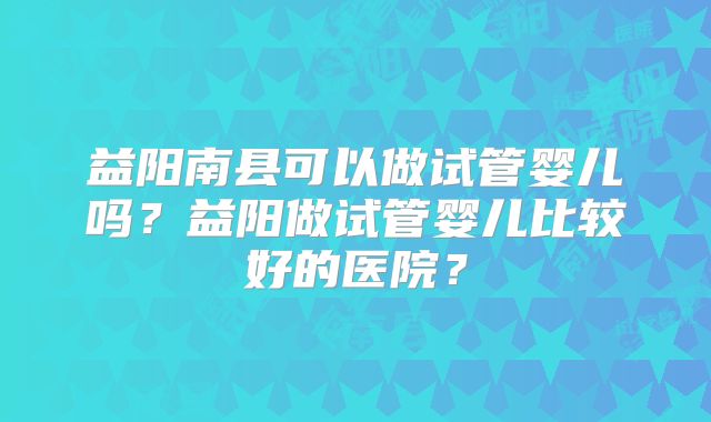 益阳南县可以做试管婴儿吗？益阳做试管婴儿比较好的医院？