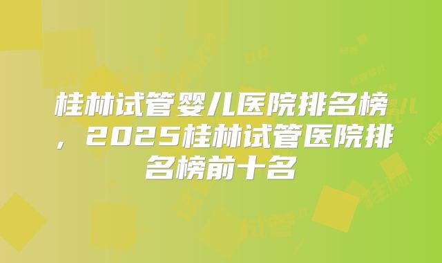 桂林试管婴儿医院排名榜，2025桂林试管医院排名榜前十名