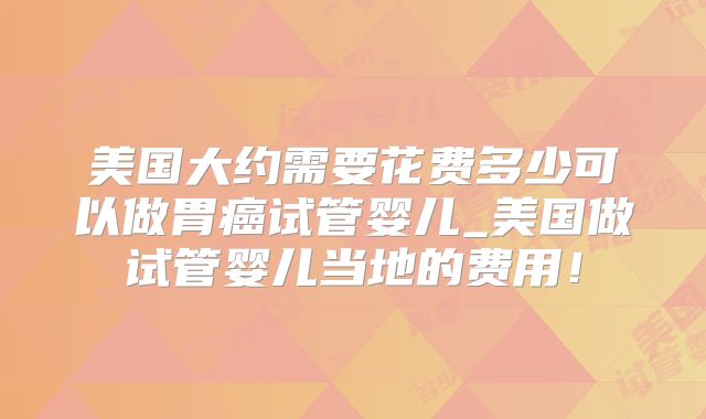 美国大约需要花费多少可以做胃癌试管婴儿_美国做试管婴儿当地的费用!