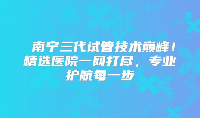 ‌南宁三代试管技术巅峰！精选医院一网打尽，专业护航每一步