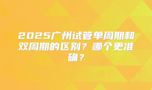 2025广州试管单周期和双周期的区别？哪个更准确？