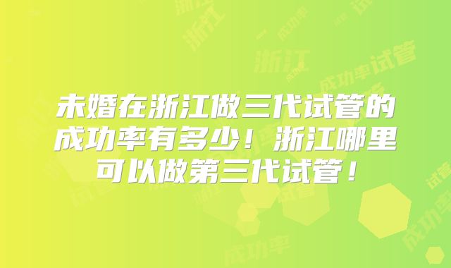 未婚在浙江做三代试管的成功率有多少!浙江哪里可以做第三代试管!