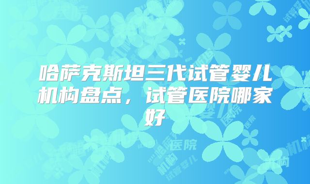 哈萨克斯坦三代试管婴儿机构盘点，试管医院哪家好
