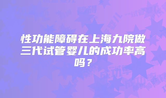 性功能障碍在上海九院做三代试管婴儿的成功率高吗？