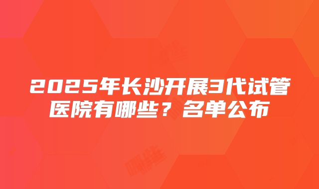 2025年长沙开展3代试管医院有哪些?名单公布