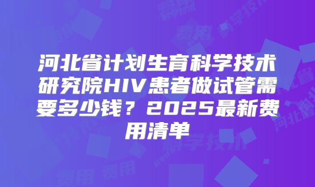 河北省计划生育科学技术研究院HIV患者做试管需要多少钱?2025最新费用清单