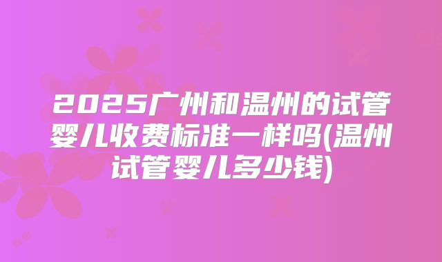 2025广州和温州的试管婴儿收费标准一样吗(温州试管婴儿多少钱)