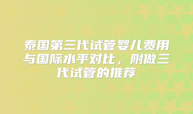 泰国第三代试管婴儿费用与国际水平对比,附做三代试管的推荐