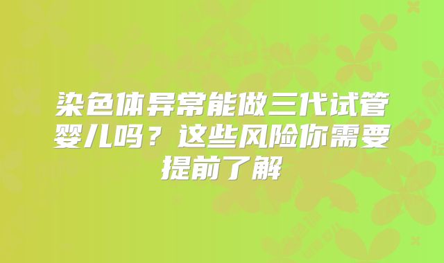 染色体异常能做三代试管婴儿吗？这些风险你需要提前了解