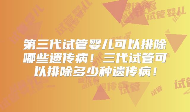 第三代试管婴儿可以排除哪些遗传病!三代试管可以排除多少种遗传病!