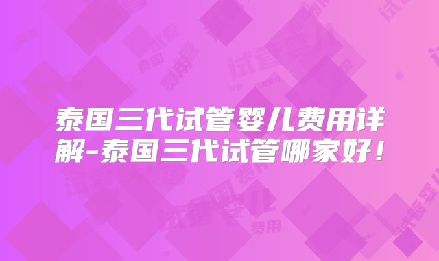 泰国三代试管婴儿费用详解-泰国三代试管哪家好！