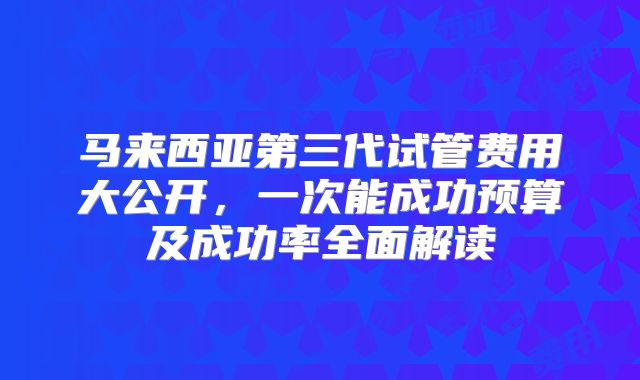 马来西亚第三代试管费用大公开，一次能成功预算及成功率全面解读
