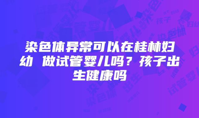 染色体异常可以在桂林妇幼 做试管婴儿吗?孩子出生健康吗