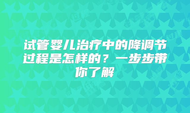 试管婴儿治疗中的降调节过程是怎样的？一步步带你了解
