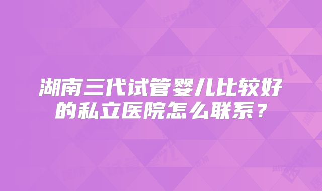 湖南三代试管婴儿比较好的私立医院怎么联系？