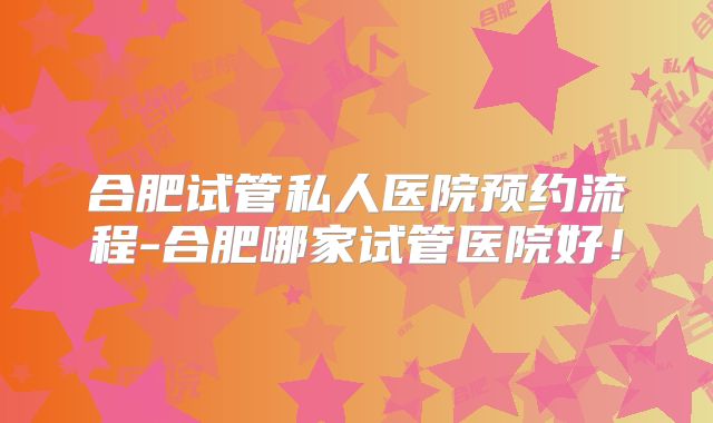 合肥试管私人医院预约流程-合肥哪家试管医院好!