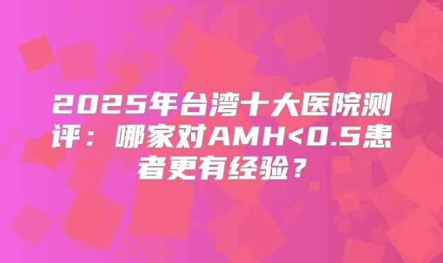 2025年台湾十大医院测评:哪家对AMH<0.5患者更有经验?