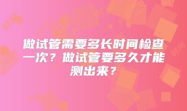 做试管需要多长时间检查一次？做试管要多久才能测出来？