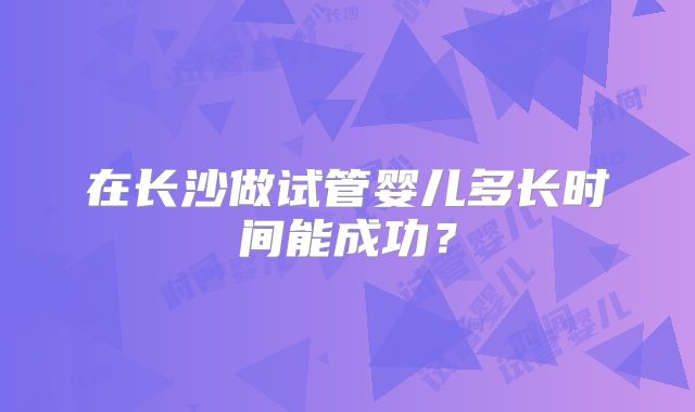 在长沙做试管婴儿多长时间能成功?