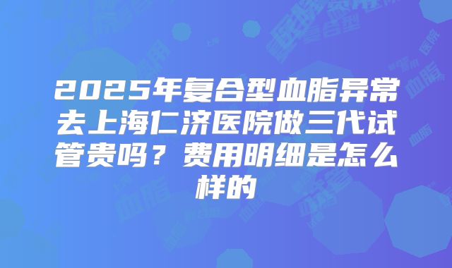 2025年复合型血脂异常去上海仁济医院做三代试管贵吗?费用明细是怎么样的