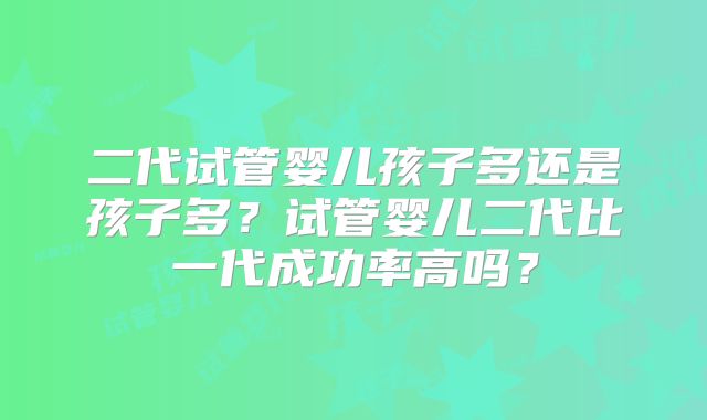二代试管婴儿孩子多还是孩子多?试管婴儿二代比一代成功率高吗?