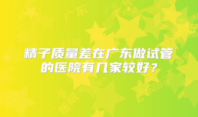 精子质量差在广东做试管的医院有几家较好?