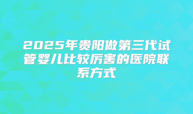 2025年贵阳做第三代试管婴儿比较厉害的医院联系方式