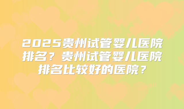 2025贵州试管婴儿医院排名?贵州试管婴儿医院排名比较好的医院?