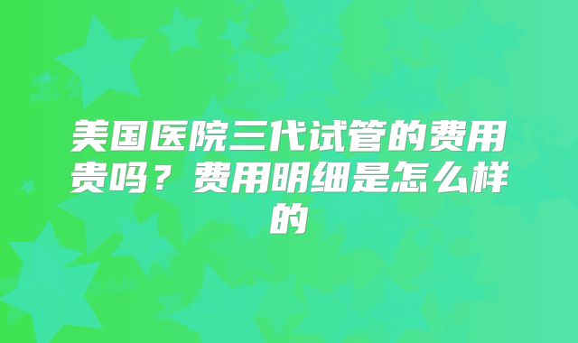 美国医院三代试管的费用贵吗？费用明细是怎么样的