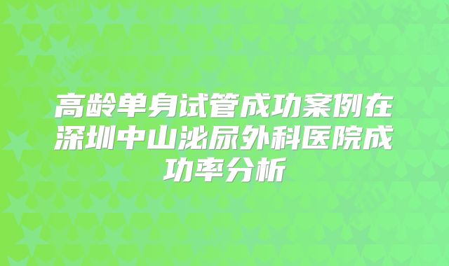 高龄单身试管成功案例在深圳中山泌尿外科医院成功率分析