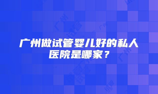 广州做试管婴儿好的私人医院是哪家?