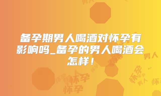 备孕期男人喝酒对怀孕有影响吗_备孕的男人喝酒会怎样！