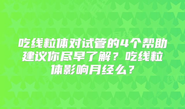 吃线粒体对试管的4个帮助建议你尽早了解?吃线粒体影响月经么?