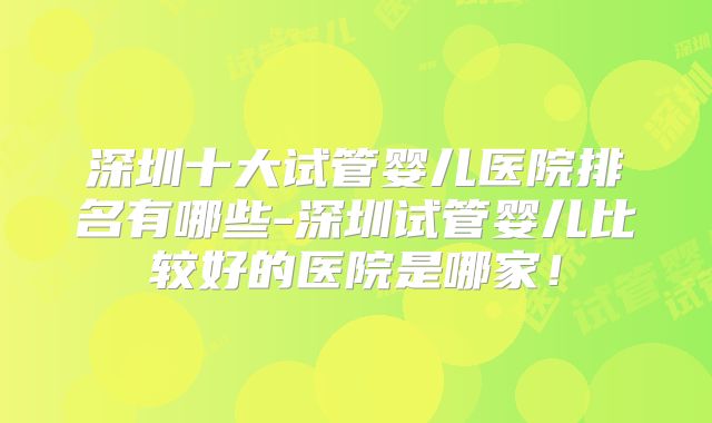 深圳十大试管婴儿医院排名有哪些-深圳试管婴儿比较好的医院是哪家!