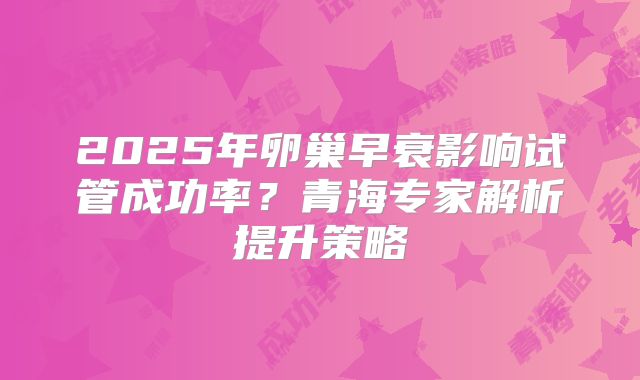 2025年卵巢早衰影响试管成功率?青海专家解析提升策略