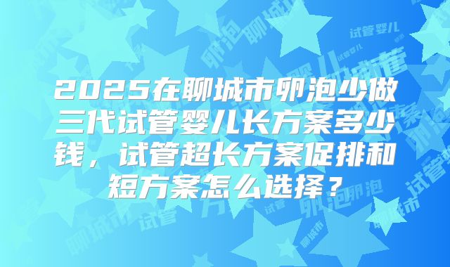 2025在聊城市卵泡少做三代试管婴儿长方案多少钱，试管超长方案促排和短方案怎么选择？