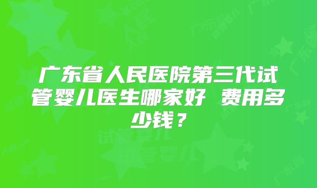 广东省人民医院第三代试管婴儿医生哪家好 费用多少钱?
